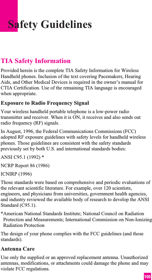 105TIA Safety InformationProvided herein is the complete TIA Safety Information for WirelessHandheld phones. Inclusion of the text covering Pacemakers, HearingAids, and Other Medical Devices is required in the owner’s manual forCTIA Certification. Use of the remaining TIA language is encouragedwhen appropriate.Exposure to Radio Frequency SignalYour wireless handheld portable telephone is a low-power radiotransmitter and receiver. When it is ON, it receives and also sends outradio frequency (RF) signals.In August, 1996, the Federal Communications Commissions (FCC)adopted RF exposure guidelines with safety levels for handheld wirelessphones. Those guidelines are consistent with the safety standardspreviously set by both U.S. and international standards bodies:ANSI C95.1 (1992) *NCRP Report 86 (1986)ICNIRP (1996)Those standards were based on comprehensive and periodic evaluations ofthe relevant scientific literature. For example, over 120 scientists,engineers, and physicians from universities, government health agencies,and industry reviewed the available body of research to develop the ANSIStandard (C95.1).*American National Standards Institute; National Council on RadiationProtection and Measurements; International Commission on Non-IonizingRadiation ProtectionThe design of your phone complies with the FCC guidelines (and thosestandards).Antenna CareUse only the supplied or an approved replacement antenna. Unauthorizedantennas, modifications, or attachments could damage the phone and mayviolate FCC regulations.Safety Guidelines