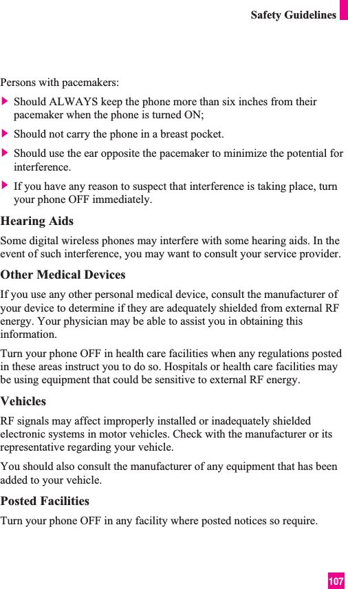 107Safety GuidelinesPersons with pacemakers:] Should ALWAYS keep the phone more than six inches from theirpacemaker when the phone is turned ON;] Should not carry the phone in a breast pocket.] Should use the ear opposite the pacemaker to minimize the potential forinterference.] If you have any reason to suspect that interference is taking place, turnyour phone OFF immediately.Hearing AidsSome digital wireless phones may interfere with some hearing aids. In theevent of such interference, you may want to consult your service provider.Other Medical DevicesIf you use any other personal medical device, consult the manufacturer ofyour device to determine if they are adequately shielded from external RFenergy. Your physician may be able to assist you in obtaining thisinformation. Turn your phone OFF in health care facilities when any regulations postedin these areas instruct you to do so. Hospitals or health care facilities maybe using equipment that could be sensitive to external RF energy.VehiclesRF signals may affect improperly installed or inadequately shieldedelectronic systems in motor vehicles. Check with the manufacturer or itsrepresentative regarding your vehicle. You should also consult the manufacturer of any equipment that has beenadded to your vehicle.Posted FacilitiesTurn your phone OFF in any facility where posted notices so require.