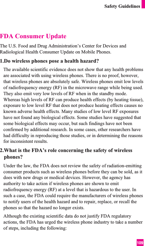109Safety GuidelinesFDA Consumer UpdateThe U.S. Food and Drug Administration’s Center for Devices andRadiological Health Consumer Update on Mobile Phones.1.Do wireless phones pose a health hazard?The available scientific evidence does not show that any health problemsare associated with using wireless phones. There is no proof, however,that wireless phones are absolutely safe. Wireless phones emit low levelsof radiofrequency energy (RF) in the microwave range while being used.They also emit very low levels of RF when in the standby mode.Whereas high levels of RF can produce health effects (by heating tissue),exposure to low level RF that does not produce heating effects causes noknown adverse health effects. Many studies of low level RF exposureshave not found any biological effects. Some studies have suggested thatsome biological effects may occur, but such findings have not beenconfirmed by additional research. In some cases, other researchers havehad difficulty in reproducing those studies, or in determining the reasonsfor inconsistent results.2.What is the FDA’s role concerning the safety of wirelessphones?Under the law, the FDA does not review the safety of radiation-emittingconsumer products such as wireless phones before they can be sold, as itdoes with new drugs or medical devices. However, the agency hasauthority to take action if wireless phones are shown to emitradiofrequency energy (RF) at a level that is hazardous to the user. Insuch a case, the FDA could require the manufacturers of wireless phonesto notify users of the health hazard and to repair, replace, or recall thephones so that the hazard no longer exists.Although the existing scientific data do not justify FDA regulatoryactions, the FDA has urged the wireless phone industry to take a numberof steps, including the following: