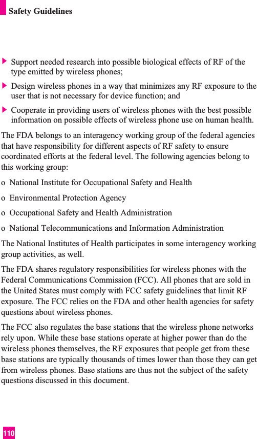 110Safety Guidelines] Support needed research into possible biological effects of RF of thetype emitted by wireless phones;] Design wireless phones in a way that minimizes any RF exposure to theuser that is not necessary for device function; and] Cooperate in providing users of wireless phones with the best possibleinformation on possible effects of wireless phone use on human health.The FDA belongs to an interagency working group of the federal agenciesthat have responsibility for different aspects of RF safety to ensurecoordinated efforts at the federal level. The following agencies belong tothis working group:o  National Institute for Occupational Safety and Healtho  Environmental Protection Agencyo  Occupational Safety and Health Administrationo  National Telecommunications and Information AdministrationThe National Institutes of Health participates in some interagency workinggroup activities, as well.The FDA shares regulatory responsibilities for wireless phones with theFederal Communications Commission (FCC). All phones that are sold inthe United States must comply with FCC safety guidelines that limit RFexposure. The FCC relies on the FDA and other health agencies for safetyquestions about wireless phones.The FCC also regulates the base stations that the wireless phone networksrely upon. While these base stations operate at higher power than do thewireless phones themselves, the RF exposures that people get from thesebase stations are typically thousands of times lower than those they can getfrom wireless phones. Base stations are thus not the subject of the safetyquestions discussed in this document.