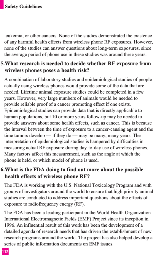 112Safety Guidelinesleukemia, or other cancers. None of the studies demonstrated the existenceof any harmful health effects from wireless phone RF exposures. However,none of the studies can answer questions about long-term exposures, sincethe average period of phone use in these studies was around three years.5.What research is needed to decide whether RF exposure fromwireless phones poses a health risk?A combination of laboratory studies and epidemiological studies of peopleactually using wireless phones would provide some of the data that areneeded. Lifetime animal exposure studies could be completed in a fewyears. However, very large numbers of animals would be needed toprovide reliable proof of a cancer promoting effect if one exists.Epidemiological studies can provide data that is directly applicable tohuman populations, but 10 or more years follow-up may be needed toprovide answers about some health effects, such as cancer. This is becausethe interval between the time of exposure to a cancer-causing agent and thetime tumors develop — if they do — may be many, many years. Theinterpretation of epidemiological studies is hampered by difficulties inmeasuring actual RF exposure during day-to-day use of wireless phones.Many factors affect this measurement, such as the angle at which thephone is held, or which model of phone is used.6.What is the FDA doing to find out more about the possiblehealth effects of wireless phone RF?The FDA is working with the U.S. National Toxicology Program and withgroups of investigators around the world to ensure that high priority animalstudies are conducted to address important questions about the effects ofexposure to radiofrequency energy (RF). The FDA has been a leading participant in the World Health OrganizationInternational Electromagnetic Fields (EMF) Project since its inception in1996. An influential result of this work has been the development of adetailed agenda of research needs that has driven the establishment of newresearch programs around the world. The project has also helped develop aseries of public information documents on EMF issues. 