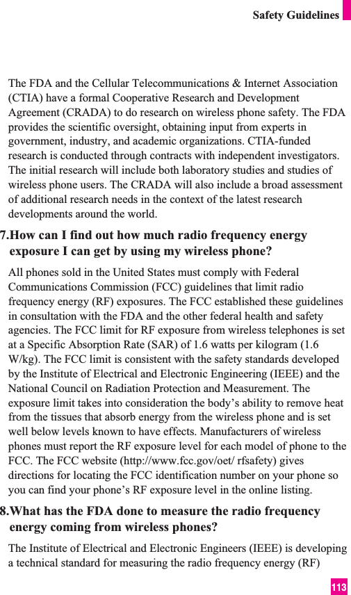 113Safety GuidelinesThe FDA and the Cellular Telecommunications &amp; Internet Association(CTIA) have a formal Cooperative Research and DevelopmentAgreement (CRADA) to do research on wireless phone safety. The FDAprovides the scientific oversight, obtaining input from experts ingovernment, industry, and academic organizations. CTIA-fundedresearch is conducted through contracts with independent investigators.The initial research will include both laboratory studies and studies ofwireless phone users. The CRADA will also include a broad assessmentof additional research needs in the context of the latest researchdevelopments around the world.7.How can I find out how much radio frequency energyexposure I can get by using my wireless phone?All phones sold in the United States must comply with FederalCommunications Commission (FCC) guidelines that limit radiofrequency energy (RF) exposures. The FCC established these guidelinesin consultation with the FDA and the other federal health and safetyagencies. The FCC limit for RF exposure from wireless telephones is setat a Specific Absorption Rate (SAR) of 1.6 watts per kilogram (1.6W/kg). The FCC limit is consistent with the safety standards developedby the Institute of Electrical and Electronic Engineering (IEEE) and theNational Council on Radiation Protection and Measurement. Theexposure limit takes into consideration the body’s ability to remove heatfrom the tissues that absorb energy from the wireless phone and is setwell below levels known to have effects. Manufacturers of wirelessphones must report the RF exposure level for each model of phone to theFCC. The FCC website (http://www.fcc.gov/oet/ rfsafety) givesdirections for locating the FCC identification number on your phone soyou can find your phone’s RF exposure level in the online listing.8.What has the FDA done to measure the radio frequencyenergy coming from wireless phones?The Institute of Electrical and Electronic Engineers (IEEE) is developinga technical standard for measuring the radio frequency energy (RF)