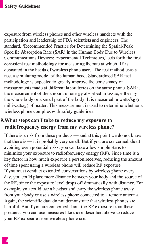 114Safety Guidelinesexposure from wireless phones and other wireless handsets with theparticipation and leadership of FDA scientists and engineers. Thestandard, ‘Recommended Practice for Determining the Spatial-PeakSpecific Absorption Rate (SAR) in the Human Body Due to WirelessCommunications Devices: Experimental Techniques,’ sets forth the firstconsistent test methodology for measuring the rate at which RF isdeposited in the heads of wireless phone users. The test method uses atissue-simulating model of the human head. Standardized SAR testmethodology is expected to greatly improve the consistency ofmeasurements made at different laboratories on the same phone. SAR isthe measurement of the amount of energy absorbed in tissue, either bythe whole body or a small part of the body. It is measured in watts/kg (ormilliwatts/g) of matter. This measurement is used to determine whether awireless phone complies with safety guidelines. 9.What steps can I take to reduce my exposure toradiofrequency energy from my wireless phone?If there is a risk from these products — and at this point we do not knowthat there is — it is probably very small. But if you are concerned aboutavoiding even potential risks, you can take a few simple steps tominimize your exposure to radiofrequency energy (RF). Since time is akey factor in how much exposure a person receives, reducing the amountof time spent using a wireless phone will reduce RF exposure.If you must conduct extended conversations by wireless phone everyday, you could place more distance between your body and the source ofthe RF, since the exposure level drops off dramatically with distance. Forexample, you could use a headset and carry the wireless phone awayfrom your body or use a wireless phone connected to a remote antenna.Again, the scientific data do not demonstrate that wireless phones areharmful. But if you are concerned about the RF exposure from theseproducts, you can use measures like those described above to reduceyour RF exposure from wireless phone use.
