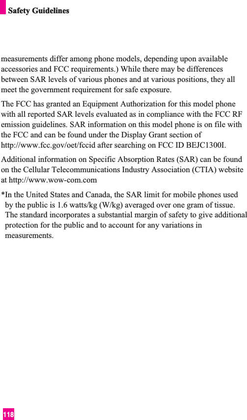 118Safety GuidelinesSafety Guidelinesmeasurements differ among phone models, depending upon availableaccessories and FCC requirements.) While there may be differencesbetween SAR levels of various phones and at various positions, they allmeet the government requirement for safe exposure.The FCC has granted an Equipment Authorization for this model phonewith all reported SAR levels evaluated as in compliance with the FCC RFemission guidelines. SAR information on this model phone is on file withthe FCC and can be found under the Display Grant section ofhttp://www.fcc.gov/oet/fccid after searching on FCC ID BEJC1300I.Additional information on Specific Absorption Rates (SAR) can be foundon the Cellular Telecommunications Industry Association (CTIA) websiteat http://www.wow-com.com*In the United States and Canada, the SAR limit for mobile phones usedby the public is 1.6 watts/kg (W/kg) averaged over one gram of tissue.The standard incorporates a substantial margin of safety to give additionalprotection for the public and to account for any variations inmeasurements. 