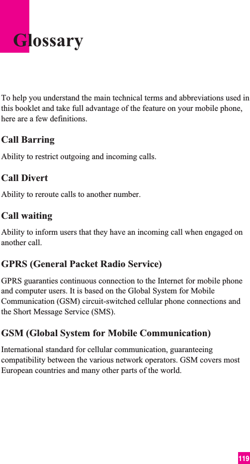 119To help you understand the main technical terms and abbreviations used inthis booklet and take full advantage of the feature on your mobile phone,here are a few definitions.Call BarringAbility to restrict outgoing and incoming calls.Call DivertAbility to reroute calls to another number.Call waitingAbility to inform users that they have an incoming call when engaged onanother call.GPRS (General Packet Radio Service)GPRS guaranties continuous connection to the Internet for mobile phoneand computer users. It is based on the Global System for MobileCommunication (GSM) circuit-switched cellular phone connections andthe Short Message Service (SMS).GSM (Global System for Mobile Communication)International standard for cellular communication, guaranteeingcompatibility between the various network operators. GSM covers mostEuropean countries and many other parts of the world.Glossary