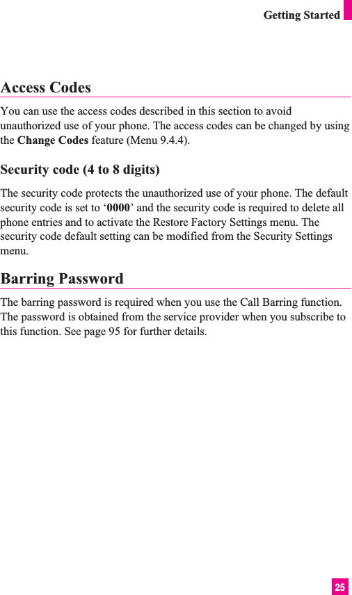 25Access CodesYou can use the access codes described in this section to avoidunauthorized use of your phone. The access codes can be changed by usingthe Change Codes feature (Menu 9.4.4).Security code (4 to 8 digits)The security code protects the unauthorized use of your phone. The defaultsecurity code is set to ‘0000’ and the security code is required to delete allphone entries and to activate the Restore Factory Settings menu. Thesecurity code default setting can be modified from the Security Settingsmenu.Barring PasswordThe barring password is required when you use the Call Barring function.The password is obtained from the service provider when you subscribe tothis function. See page 95 for further details.Getting Started