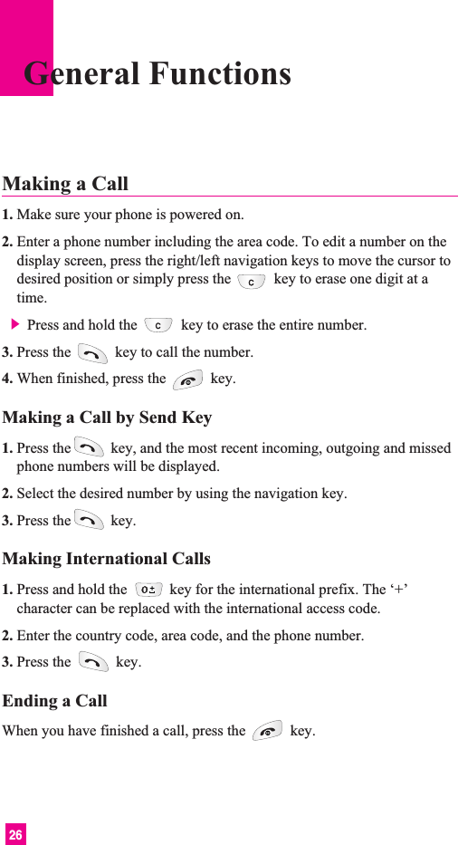26General FunctionsMaking a Call 1. Make sure your phone is powered on.2. Enter a phone number including the area code. To edit a number on thedisplay screen, press the right/left navigation keys to move the cursor todesired position or simply press the key to erase one digit at atime.] Press and hold the key to erase the entire number.3. Press the  key to call the number.4. When finished, press the  key.Making a Call by Send Key1. Press the key, and the most recent incoming, outgoing and missedphone numbers will be displayed.2. Select the desired number by using the navigation key.3. Press the key.Making International Calls1. Press and hold the  key for the international prefix. The ‘+’character can be replaced with the international access code.2. Enter the country code, area code, and the phone number.3. Press the  key.Ending a CallWhen you have finished a call, press the  key.