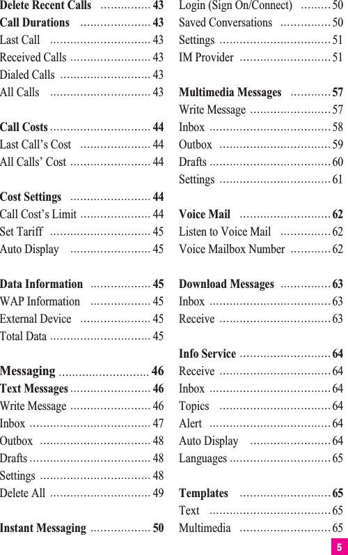 5Delete Recent Calls 43Call Durations 43Last Call 43Received Calls 43Dialed Calls 43All Calls 43Call Costs 44Last Call’s Cost 44All Calls’ Cost 44Cost Settings 44Call Cost’s Limit 44Set Tariff 45Auto Display 45Data Information 45WAP Information 45External Device 45Total Data 45Messaging 46Text Messages 46Write Message 46Inbox 47Outbox 48Drafts 48Settings 48Delete All 49Instant Messaging 50Login (Sign On/Connect) 50Saved Conversations 50Settings 51IM Provider 51Multimedia Messages 57Write Message 57Inbox 58Outbox 59Drafts 60Settings 61Voice Mail 62Listen to Voice Mail 62Voice Mailbox Number 62Download Messages 63Inbox 63Receive 63Info Service 64Receive 64Inbox 64Topics 64Alert 64Auto Display 64Languages 65Templates 65Text 65Multimedia 65