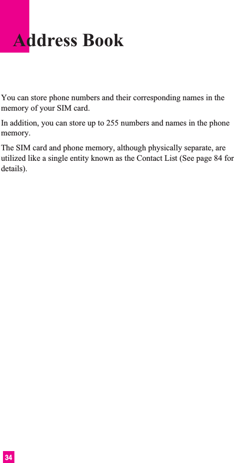 34You can store phone numbers and their corresponding names in thememory of your SIM card.In addition, you can store up to 255 numbers and names in the phonememory.The SIM card and phone memory, although physically separate, areutilized like a single entity known as the Contact List (See page 84 fordetails).Address Book