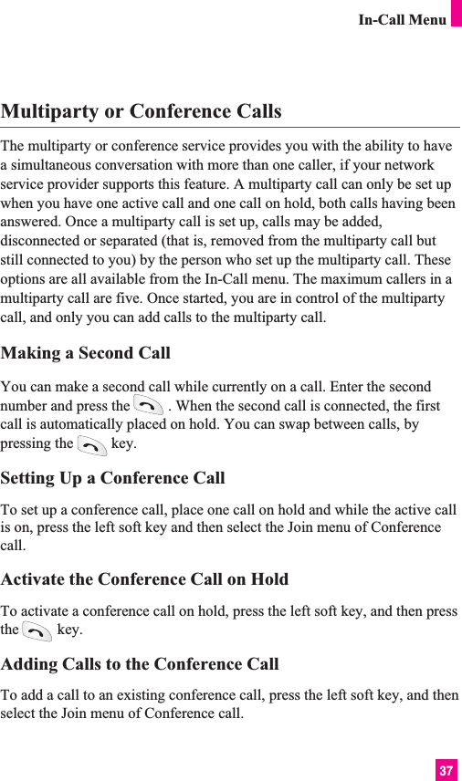 37In-Call MenuMultiparty or Conference CallsThe multiparty or conference service provides you with the ability to havea simultaneous conversation with more than one caller, if your networkservice provider supports this feature. A multiparty call can only be set upwhen you have one active call and one call on hold, both calls having beenanswered. Once a multiparty call is set up, calls may be added,disconnected or separated (that is, removed from the multiparty call butstill connected to you) by the person who set up the multiparty call. Theseoptions are all available from the In-Call menu. The maximum callers in amultiparty call are five. Once started, you are in control of the multipartycall, and only you can add calls to the multiparty call.Making a Second CallYou can make a second call while currently on a call. Enter the secondnumber and press the . When the second call is connected, the firstcall is automatically placed on hold. You can swap between calls, bypressing the key.Setting Up a Conference CallTo set up a conference call, place one call on hold and while the active callis on, press the left soft key and then select the Join menu of Conferencecall.Activate the Conference Call on HoldTo activate a conference call on hold, press the left soft key, and then pressthe key.Adding Calls to the Conference CallTo add a call to an existing conference call, press the left soft key, and thenselect the Join menu of Conference call.