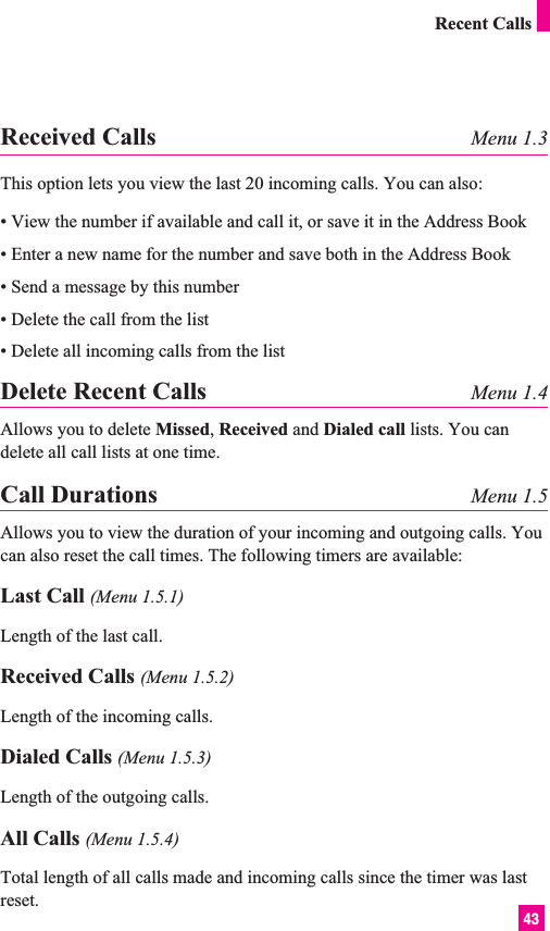 43Received Calls Menu 1.3This option lets you view the last 20 incoming calls. You can also:• View the number if available and call it, or save it in the Address Book• Enter a new name for the number and save both in the Address Book• Send a message by this number• Delete the call from the list• Delete all incoming calls from the listDelete Recent Calls Menu 1.4Allows you to delete Missed, Received and Dialed call lists. You candelete all call lists at one time.Call Durations Menu 1.5Allows you to view the duration of your incoming and outgoing calls. Youcan also reset the call times. The following timers are available:Last Call (Menu 1.5.1)Length of the last call.Received Calls (Menu 1.5.2)Length of the incoming calls.Dialed Calls (Menu 1.5.3)Length of the outgoing calls.All Calls (Menu 1.5.4)Total length of all calls made and incoming calls since the timer was lastreset.Recent Calls