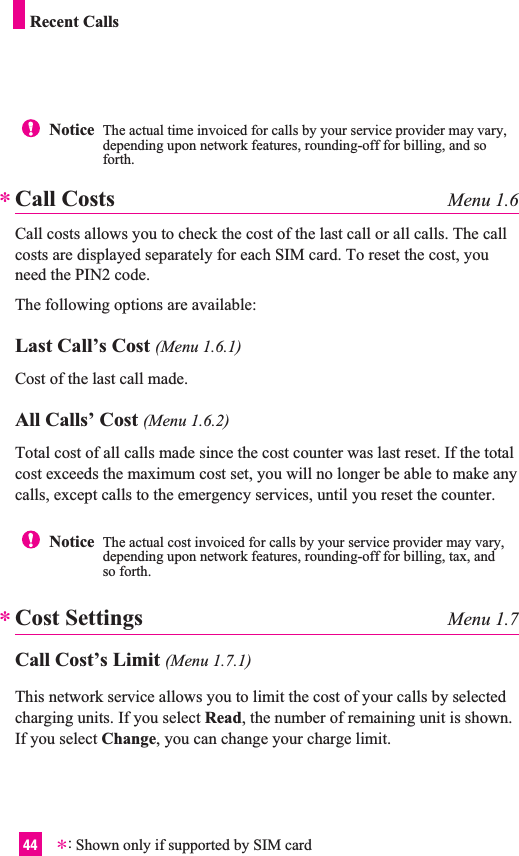44Notice  The actual time invoiced for calls by your service provider may vary,depending upon network features, rounding-off for billing, and soforth.Call Costs Menu 1.6Call costs allows you to check the cost of the last call or all calls. The callcosts are displayed separately for each SIM card. To reset the cost, youneed the PIN2 code.The following options are available:Last Call’s Cost (Menu 1.6.1)Cost of the last call made.All Calls’ Cost (Menu 1.6.2)Total cost of all calls made since the cost counter was last reset. If the totalcost exceeds the maximum cost set, you will no longer be able to make anycalls, except calls to the emergency services, until you reset the counter.Cost Settings Menu 1.7Call Cost’s Limit (Menu 1.7.1)This network service allows you to limit the cost of your calls by selectedcharging units. If you select Read, the number of remaining unit is shown.If you select Change, you can change your charge limit. **Notice  The actual cost invoiced for calls by your service provider may vary,depending upon network features, rounding-off for billing, tax, andso forth.Recent Calls*:Shown only if supported by SIM card