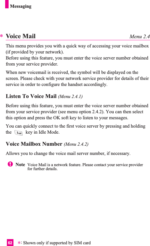 62MessagingVoice Mail Menu 2.4This menu provides you with a quick way of accessing your voice mailbox(if provided by your network).Before using this feature, you must enter the voice server number obtainedfrom your service provider. When new voicemail is received, the symbol will be displayed on thescreen. Please check with your network service provider for details of theirservice in order to configure the handset accordingly.Listen To Voice Mail (Menu 2.4.1)Before using this feature, you must enter the voice server number obtainedfrom your service provider (see menu option 2.4.2). You can then selectthis option and press the OK soft key to listen to your messages. You can quickly connect to the first voice server by pressing and holdingthe  key in Idle Mode.Voice Mailbox Number (Menu 2.4.2)Allows you to change the voice mail server number, if necessary.**:Shown only if supported by SIM cardNote  Voice Mail is a network feature. Please contact your service providerfor further details.