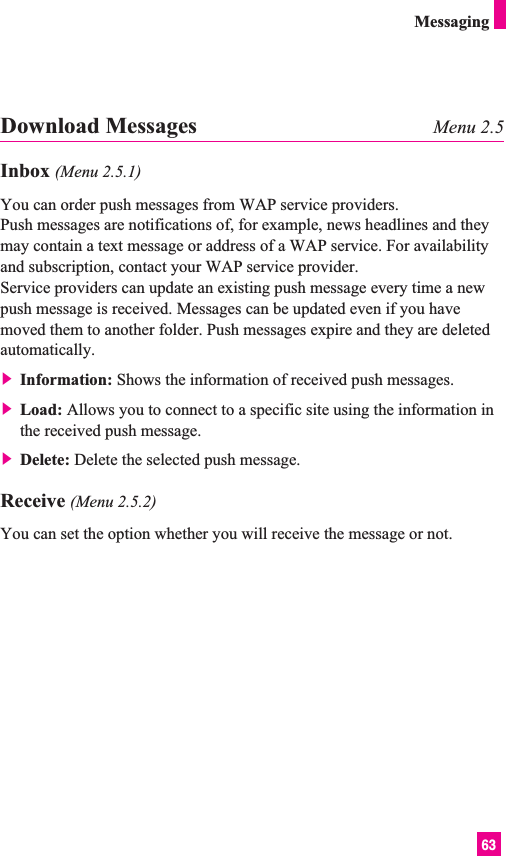63MessagingDownload Messages Menu 2.5Inbox (Menu 2.5.1)You can order push messages from WAP service providers. Push messages are notifications of, for example, news headlines and theymay contain a text message or address of a WAP service. For availabilityand subscription, contact your WAP service provider.Service providers can update an existing push message every time a newpush message is received. Messages can be updated even if you havemoved them to another folder. Push messages expire and they are deletedautomatically.] Information: Shows the information of received push messages.] Load: Allows you to connect to a specific site using the information inthe received push message.] Delete: Delete the selected push message.Receive (Menu 2.5.2)You can set the option whether you will receive the message or not.
