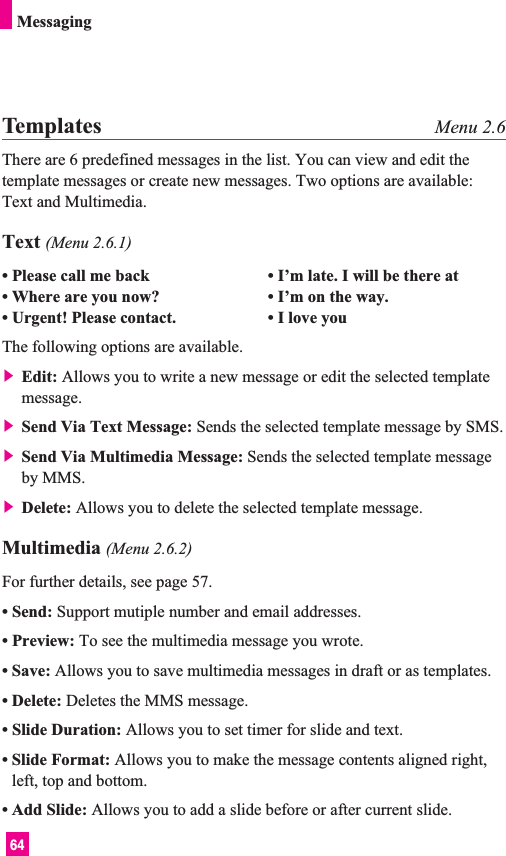 64MessagingTemplates Menu 2.6There are 6 predefined messages in the list. You can view and edit thetemplate messages or create new messages. Two options are available:Text and Multimedia.Text (Menu 2.6.1)• Please call me back • I’m late. I will be there at• Where are you now? • I’m on the way.• Urgent! Please contact. • I love youThe following options are available.] Edit: Allows you to write a new message or edit the selected templatemessage.] Send Via Text Message: Sends the selected template message by SMS.] Send Via Multimedia Message: Sends the selected template messageby MMS.] Delete: Allows you to delete the selected template message.Multimedia (Menu 2.6.2)For further details, see page 57.• Send: Support mutiple number and email addresses.• Preview: To see the multimedia message you wrote.• Save: Allows you to save multimedia messages in draft or as templates.• Delete: Deletes the MMS message.• Slide Duration: Allows you to set timer for slide and text.• Slide Format: Allows you to make the message contents aligned right,left, top and bottom.• Add Slide: Allows you to add a slide before or after current slide.