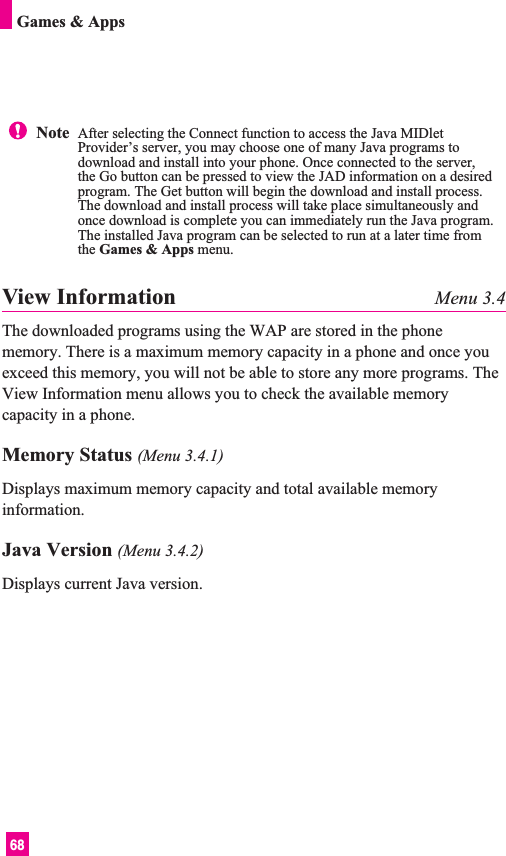 68Games &amp; AppsView Information Menu 3.4The downloaded programs using the WAP are stored in the phonememory. There is a maximum memory capacity in a phone and once youexceed this memory, you will not be able to store any more programs. TheView Information menu allows you to check the available memorycapacity in a phone.Memory Status (Menu 3.4.1)Displays maximum memory capacity and total available memoryinformation. Java Version (Menu 3.4.2)Displays current Java version.Note  After selecting the Connect function to access the Java MIDletProvider’s server, you may choose one of many Java programs todownload and install into your phone. Once connected to the server,the Go button can be pressed to view the JAD information on a desiredprogram. The Get button will begin the download and install process.The download and install process will take place simultaneously andonce download is complete you can immediately run the Java program.The installed Java program can be selected to run at a later time fromthe Games &amp; Apps menu.