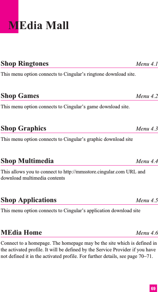 69MEdia MallShop Ringtones Menu 4.1This menu option connects to Cingular’s ringtone download site.Shop Games Menu 4.2This menu option connects to Cingular’s game download site.Shop Graphics Menu 4.3This menu option connects to Cingular’s graphic download siteShop Multimedia Menu 4.4This allows you to connect to http://mmsstore.cingular.com URL anddownload multimedia contentsShop Applications Menu 4.5This menu option connects to Cingular’s application download siteMEdia Home Menu 4.6Connect to a homepage. The homepage may be the site which is defined inthe activated profile. It will be defined by the Service Provider if you havenot defined it in the activated profile. For further details, see page 70~71.