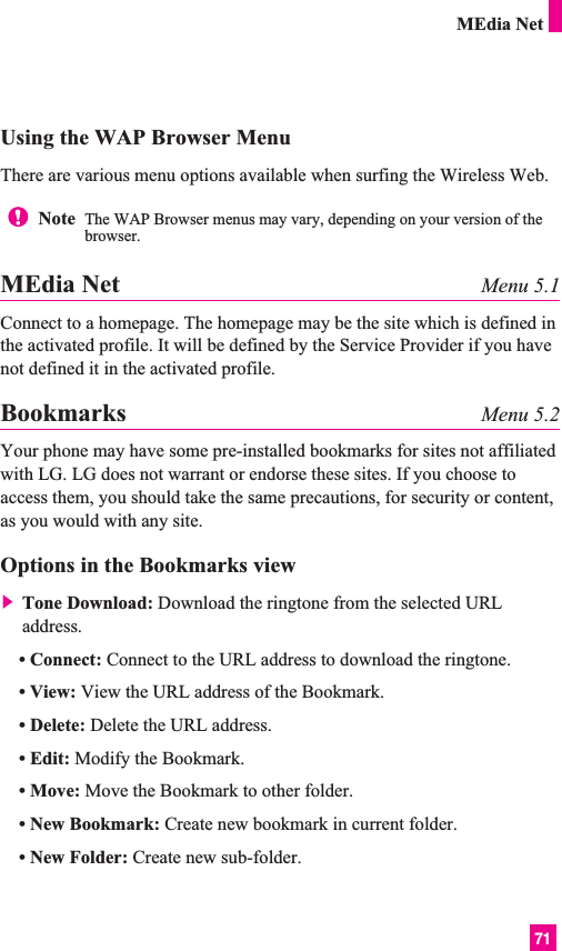 71Using the WAP Browser MenuThere are various menu options available when surfing the Wireless Web.MEdia Net Menu 5.1Connect to a homepage. The homepage may be the site which is defined inthe activated profile. It will be defined by the Service Provider if you havenot defined it in the activated profile.Bookmarks Menu 5.2Your phone may have some pre-installed bookmarks for sites not affiliatedwith LG. LG does not warrant or endorse these sites. If you choose toaccess them, you should take the same precautions, for security or content,as you would with any site.Options in the Bookmarks view] Tone Download: Download the ringtone from the selected URLaddress.• Connect: Connect to the URL address to download the ringtone.• View: View the URL address of the Bookmark.• Delete: Delete the URL address.• Edit: Modify the Bookmark.• Move: Move the Bookmark to other folder.• New Bookmark: Create new bookmark in current folder.• New Folder: Create new sub-folder.Note  The WAP Browser menus may vary, depending on your version of thebrowser.MEdia Net