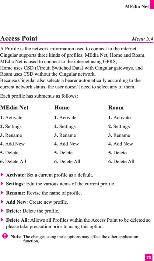 73MEdia NetAccess Point Menu 5.4A Profile is the network information used to connect to the internet.Cingular supports three kinds of profiles: MEdia Net, Home and Roam.MEdia Net is used to connect to the internet using GPRS, Home uses CSD (Circuit Switched Data) with Cingular gateways, andRoam uses CSD without the Cingular network.Because Cingular also selects a bearer automatically according to thecurrent network status, the user doesn’t need to select any of them.Each profile has submenus as follows:] Activate: Set a current profile as a default.] Settings: Edit the various items of the current profile.] Rename: Revise the name of profile.] Add New: Create new profile.] Delete: Delete the profile.] Delete All: Allows all Profiles within the Access Point to be deleted soplease take precaution prior to using this option.MEdia Net1. Activate2. Settings3. Rename4. Add New5. Delete6. Delete AllHome1. Activate2. Settings3. Rename4. Add New5. Delete6. Delete AllRoam1. Activate2. Settings3. Rename4. Add New5. Delete6. Delete AllNote  The changes using these options may affect the other applicationfunction.
