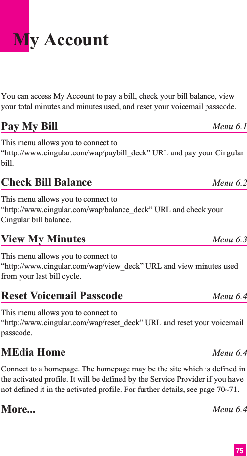 75You can access My Account to pay a bill, check your bill balance, viewyour total minutes and minutes used, and reset your voicemail passcode.Pay My Bill Menu 6.1This menu allows you to connect to“http://www.cingular.com/wap/paybill_deck” URL and pay your Cingularbill.Check Bill Balance Menu 6.2This menu allows you to connect to“http://www.cingular.com/wap/balance_deck” URL and check yourCingular bill balance.View My Minutes Menu 6.3This menu allows you to connect to“http://www.cingular.com/wap/view_deck” URL and view minutes usedfrom your last bill cycle.Reset Voicemail Passcode Menu 6.4This menu allows you to connect to“http://www.cingular.com/wap/reset_deck” URL and reset your voicemailpasscode.MEdia Home Menu 6.4Connect to a homepage. The homepage may be the site which is defined inthe activated profile. It will be defined by the Service Provider if you havenot defined it in the activated profile. For further details, see page 70~71.More... Menu 6.4My Account