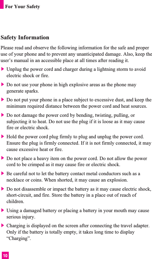 10Safety InformationPlease read and observe the following information for the safe and properuse of your phone and to prevent any unanticipated damage. Also, keep theuser’s manual in an accessible place at all times after reading it.] Unplug the power cord and charger during a lightning storm to avoidelectric shock or fire.] Do not use your phone in high explosive areas as the phone maygenerate sparks.] Do not put your phone in a place subject to excessive dust, and keep theminimum required distance between the power cord and heat sources.] Do not damage the power cord by bending, twisting, pulling, orsubjecting it to heat. Do not use the plug if it is loose as it may causefire or electric shock.] Hold the power cord plug firmly to plug and unplug the power cord.Ensure the plug is firmly connected. If it is not firmly connected, it maycause excessive heat or fire.] Do not place a heavy item on the power cord. Do not allow the powercord to be crimped as it may cause fire or electric shock.] Be careful not to let the battery contact metal conductors such as anecklace or coins. When shorted, it may cause an explosion.] Do not disassemble or impact the battery as it may cause electric shock,short-circuit, and fire. Store the battery in a place out of reach ofchildren.] Using a damaged battery or placing a battery in your mouth may causeserious injury.] Charging is displayed on the screen after connecting the travel adapter.Only if the battery is totally empty, it takes long time to display“Charging”.For Your Safety