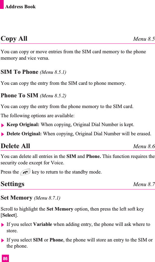 86Address BookCopy All Menu 8.5You can copy or move entries from the SIM card memory to the phonememory and vice versa.SIM To Phone (Menu 8.5.1)You can copy the entry from the SIM card to phone memory. Phone To SIM (Menu 8.5.2)You can copy the entry from the phone memory to the SIM card.The following options are available:]Keep Original: When copying, Original Dial Number is kept.]Delete Original: When copying, Original Dial Number will be erased.Delete All Menu 8.6You can delete all entries in the SIM and Phone. This function requires thesecurity code except for Voice.Press the key to return to the standby mode.Settings Menu 8.7Set Memory (Menu 8.7.1)Scroll to highlight the Set Memory option, then press the left soft key[Select].]If you select Variable when adding entry, the phone will ask where tostore.]If you select SIM or Phone, the phone will store an entry to the SIM orthe phone.