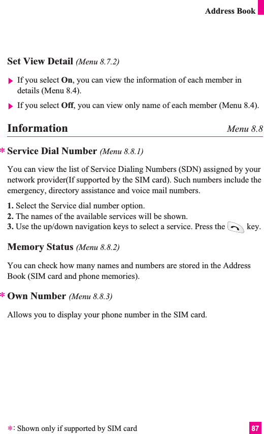 87Address BookInformation Menu 8.8Service Dial Number (Menu 8.8.1)You can view the list of Service Dialing Numbers (SDN) assigned by yournetwork provider(If supported by the SIM card). Such numbers include theemergency, directory assistance and voice mail numbers.1. Select the Service dial number option.2. The names of the available services will be shown.3. Use the up/down navigation keys to select a service. Press the key.Memory Status (Menu 8.8.2)You can check how many names and numbers are stored in the AddressBook (SIM card and phone memories).Own Number (Menu 8.8.3)Allows you to display your phone number in the SIM card.**Set View Detail (Menu 8.7.2)]If you select On, you can view the information of each member indetails (Menu 8.4).]If you select Off, you can view only name of each member (Menu 8.4).*:Shown only if supported by SIM card