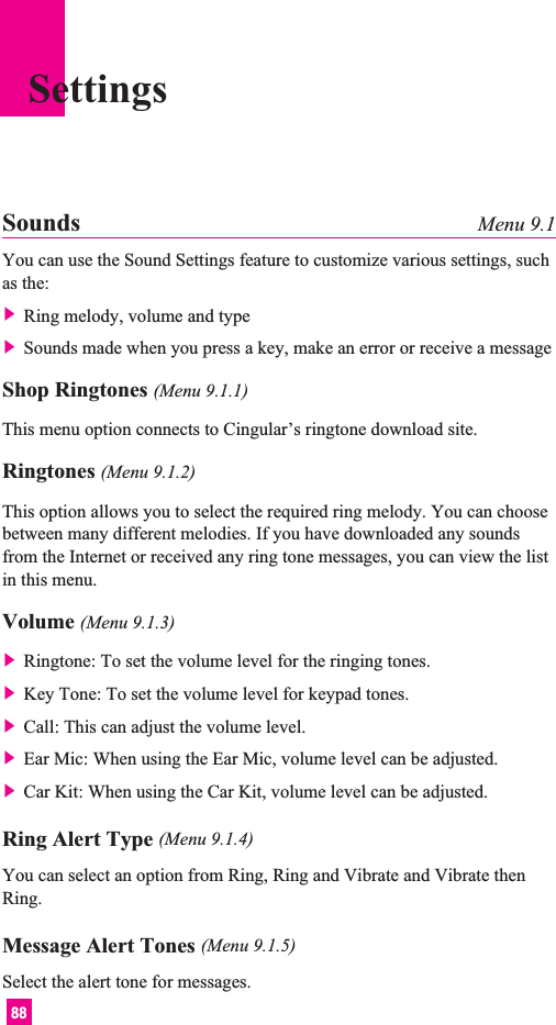 88SettingsSounds Menu 9.1You can use the Sound Settings feature to customize various settings, suchas the:] Ring melody, volume and type] Sounds made when you press a key, make an error or receive a messageShop Ringtones (Menu 9.1.1)This menu option connects to Cingular’s ringtone download site.Ringtones (Menu 9.1.2)This option allows you to select the required ring melody. You can choosebetween many different melodies. If you have downloaded any soundsfrom the Internet or received any ring tone messages, you can view the listin this menu.Volume (Menu 9.1.3)] Ringtone: To set the volume level for the ringing tones.] Key Tone: To set the volume level for keypad tones.] Call: This can adjust the volume level.] Ear Mic: When using the Ear Mic, volume level can be adjusted.] Car Kit: When using the Car Kit, volume level can be adjusted.Ring Alert Type (Menu 9.1.4)You can select an option from Ring, Ring and Vibrate and Vibrate thenRing.Message Alert Tones (Menu 9.1.5)Select the alert tone for messages.