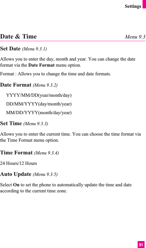 91SettingsDate &amp; Time Menu 9.3Set Date (Menu 9.3.1)Allows you to enter the day, month and year. You can change the dateformat via the Date Format menu option.Format : Allows you to change the time and date formats.Date Format (Menu 9.3.2)YYYY/MM/DD(year/month/day)DD/MM/YYYY(day/month/year)MM/DD/YYYY(month/day/year)Set Time (Menu 9.3.3)Allows you to enter the current time. You can choose the time format viathe Time Format menu option.Time Format (Menu 9.3.4)24 Hours/12 HoursAuto Update (Menu 9.3.5)Select On to set the phone to automatically update the time and dateaccording to the current time zone.