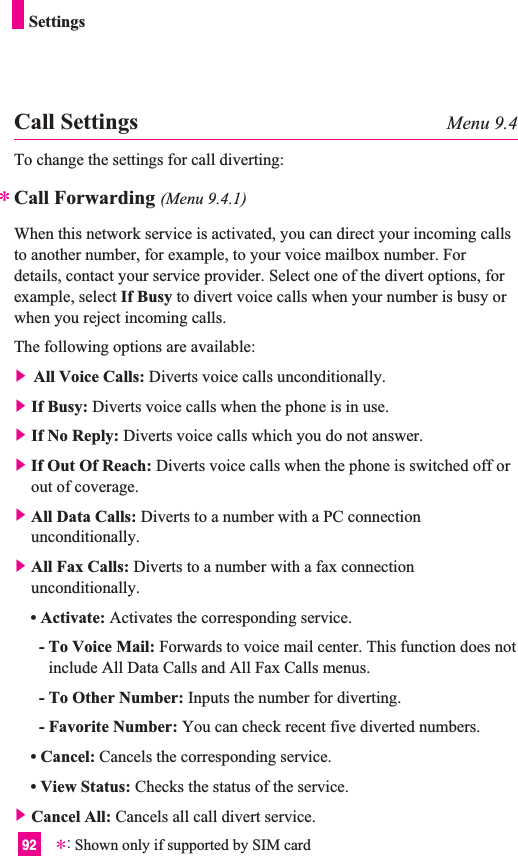 92SettingsCall Settings Menu 9.4To change the settings for call diverting:Call Forwarding (Menu 9.4.1)When this network service is activated, you can direct your incoming callsto another number, for example, to your voice mailbox number. Fordetails, contact your service provider. Select one of the divert options, forexample, select If Busy to divert voice calls when your number is busy orwhen you reject incoming calls.The following options are available:] All Voice Calls: Diverts voice calls unconditionally.]If Busy: Diverts voice calls when the phone is in use.]If No Reply: Diverts voice calls which you do not answer.]If Out Of Reach: Diverts voice calls when the phone is switched off orout of coverage.]All Data Calls: Diverts to a number with a PC connectionunconditionally.]All Fax Calls: Diverts to a number with a fax connectionunconditionally.• Activate: Activates the corresponding service.- To Voice Mail: Forwards to voice mail center. This function does notinclude All Data Calls and All Fax Calls menus.- To Other Number: Inputs the number for diverting.- Favorite Number: You can check recent five diverted numbers.• Cancel: Cancels the corresponding service.• View Status: Checks the status of the service.]Cancel All: Cancels all call divert service.**:Shown only if supported by SIM card