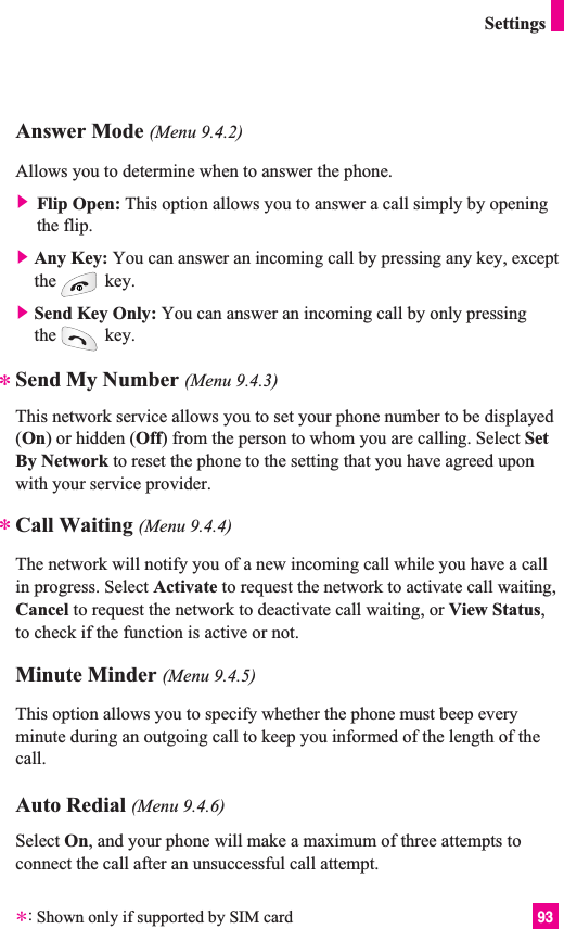 93SettingsAnswer Mode (Menu 9.4.2)Allows you to determine when to answer the phone.] Flip Open: This option allows you to answer a call simply by openingthe flip. ]Any Key: You can answer an incoming call by pressing any key, exceptthe key.]Send Key Only: You can answer an incoming call by only pressingthe key.Send My Number (Menu 9.4.3)This network service allows you to set your phone number to be displayed(On) or hidden (Off) from the person to whom you are calling. Select SetBy Network to reset the phone to the setting that you have agreed uponwith your service provider.Call Waiting (Menu 9.4.4)The network will notify you of a new incoming call while you have a callin progress. Select Activate to request the network to activate call waiting,Cancel to request the network to deactivate call waiting, or View Status,to check if the function is active or not.Minute Minder (Menu 9.4.5)This option allows you to specify whether the phone must beep everyminute during an outgoing call to keep you informed of the length of thecall.Auto Redial (Menu 9.4.6)Select On, and your phone will make a maximum of three attempts toconnect the call after an unsuccessful call attempt.***:Shown only if supported by SIM card