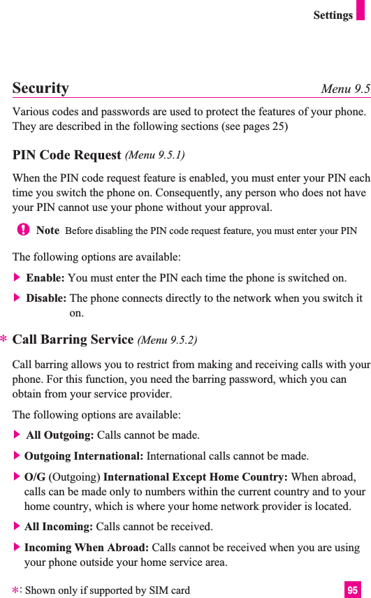 95SettingsSecurity Menu 9.5Various codes and passwords are used to protect the features of your phone.They are described in the following sections (see pages 25)PIN Code Request (Menu 9.5.1)When the PIN code request feature is enabled, you must enter your PIN eachtime you switch the phone on. Consequently, any person who does not haveyour PIN cannot use your phone without your approval.The following options are available:] Enable: You must enter the PIN each time the phone is switched on.] Disable: The phone connects directly to the network when you switch iton.Call Barring Service (Menu 9.5.2)Call barring allows you to restrict from making and receiving calls with yourphone. For this function, you need the barring password, which you canobtain from your service provider.The following options are available:] All Outgoing: Calls cannot be made.]Outgoing International: International calls cannot be made.]O/G (Outgoing) International Except Home Country: When abroad,calls can be made only to numbers within the current country and to yourhome country, which is where your home network provider is located.]All Incoming: Calls cannot be received.]Incoming When Abroad: Calls cannot be received when you are usingyour phone outside your home service area.Note  Before disabling the PIN code request feature, you must enter your PIN**:Shown only if supported by SIM card