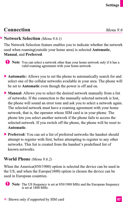 97SettingsConnection Menu 9.6Network Selection (Menu 9.6.1)The Network Selection feature enables you to indicate whether the networkused when roaming(outside your home area) is selected Automatic,Manual, and Preferred.]Automatic: Allows you to set the phone to automatically search for andselect one of the cellular networks available in your area. The phone willbe set to Automatic even though the power is off and on.]Manual: Allows you to select the desired network manually from a listof networks. If the connection to the manually selected network is lost,the phone will sound an error tone and ask you to select a network again.The selected network must have a roaming agreement with your homenetwork, that is, the operator whose SIM card is in your phone. Thephone lets you select another network if the phone fails to access theselected network. If you switch off the phone, the phone will be reset toAutomatic.]Preferred: You can set a list of preferred networks the handset shouldattempt to register with first, before attempting to register to any othernetworks. This list is created from the handset’s predefined list ofknown networks.World Phone (Menu 9.6.2)When the America(850/1900) option is selected the device can be used inthe US, and when the Europe(1800) option is chosen the device can beused in European countries.Note  You can select a network other than your home network only if it has avalid roaming agreement with your home network.**:Shown only if supported by SIM cardNote  The US frequency is set at 850/1900 MHz and the European frequencyis set at 1800 MHz.