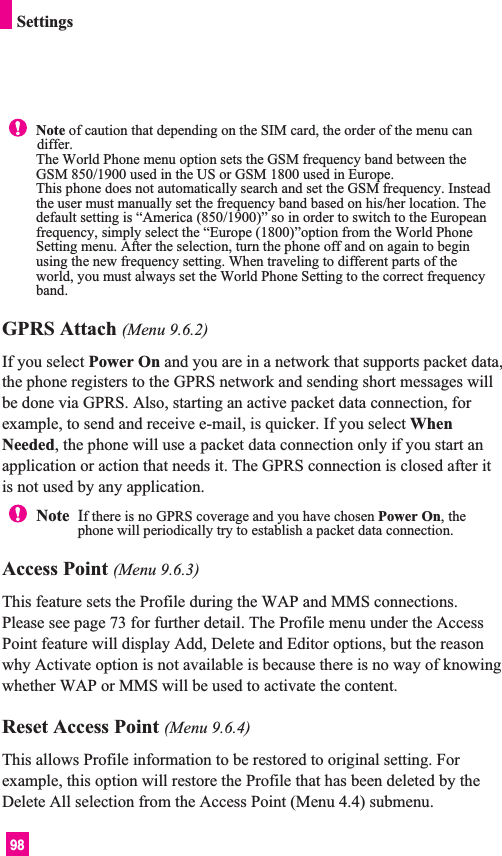 98GPRS Attach (Menu 9.6.2)If you select Power On and you are in a network that supports packet data,the phone registers to the GPRS network and sending short messages willbe done via GPRS. Also, starting an active packet data connection, forexample, to send and receive e-mail, is quicker. If you select WhenNeeded, the phone will use a packet data connection only if you start anapplication or action that needs it. The GPRS connection is closed after itis not used by any application.Access Point (Menu 9.6.3)This feature sets the Profile during the WAP and MMS connections.Please see page 73 for further detail. The Profile menu under the AccessPoint feature will display Add, Delete and Editor options, but the reasonwhy Activate option is not available is because there is no way of knowingwhether WAP or MMS will be used to activate the content.  Reset Access Point (Menu 9.6.4)This allows Profile information to be restored to original setting. Forexample, this option will restore the Profile that has been deleted by theDelete All selection from the Access Point (Menu 4.4) submenu.Note  If there is no GPRS coverage and you have chosen Power On, thephone will periodically try to establish a packet data connection.SettingsNote of caution that depending on the SIM card, the order of the menu candiffer.The World Phone menu option sets the GSM frequency band between theGSM 850/1900 used in the US or GSM 1800 used in Europe.This phone does not automatically search and set the GSM frequency. Insteadthe user must manually set the frequency band based on his/her location. Thedefault setting is “America (850/1900)” so in order to switch to the Europeanfrequency, simply select the “Europe (1800)”option from the World PhoneSetting menu. After the selection, turn the phone off and on again to beginusing the new frequency setting. When traveling to different parts of theworld, you must always set the World Phone Setting to the correct frequencyband.