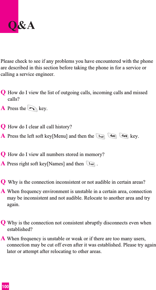 100Please check to see if any problems you have encountered with the phoneare described in this section before taking the phone in for a service orcalling a service engineer.QHow do I view the list of outgoing calls, incoming calls and missedcalls?APress the key.QHow do I clear all call history?APress the left soft key[Menu] and then the key.QHow do I view all numbers stored in memory?APress right soft key[Names] and then .QWhy is the connection inconsistent or not audible in certain areas?AWhen frequency environment is unstable in a certain area, connectionmay be inconsistent and not audible. Relocate to another area and tryagain.QWhy is the connection not consistent abruptly disconnects even whenestablished?A When frequency is unstable or weak or if there are too many users,connection may be cut off even after it was established. Please try againlater or attempt after relocating to other areas.Q&amp;A