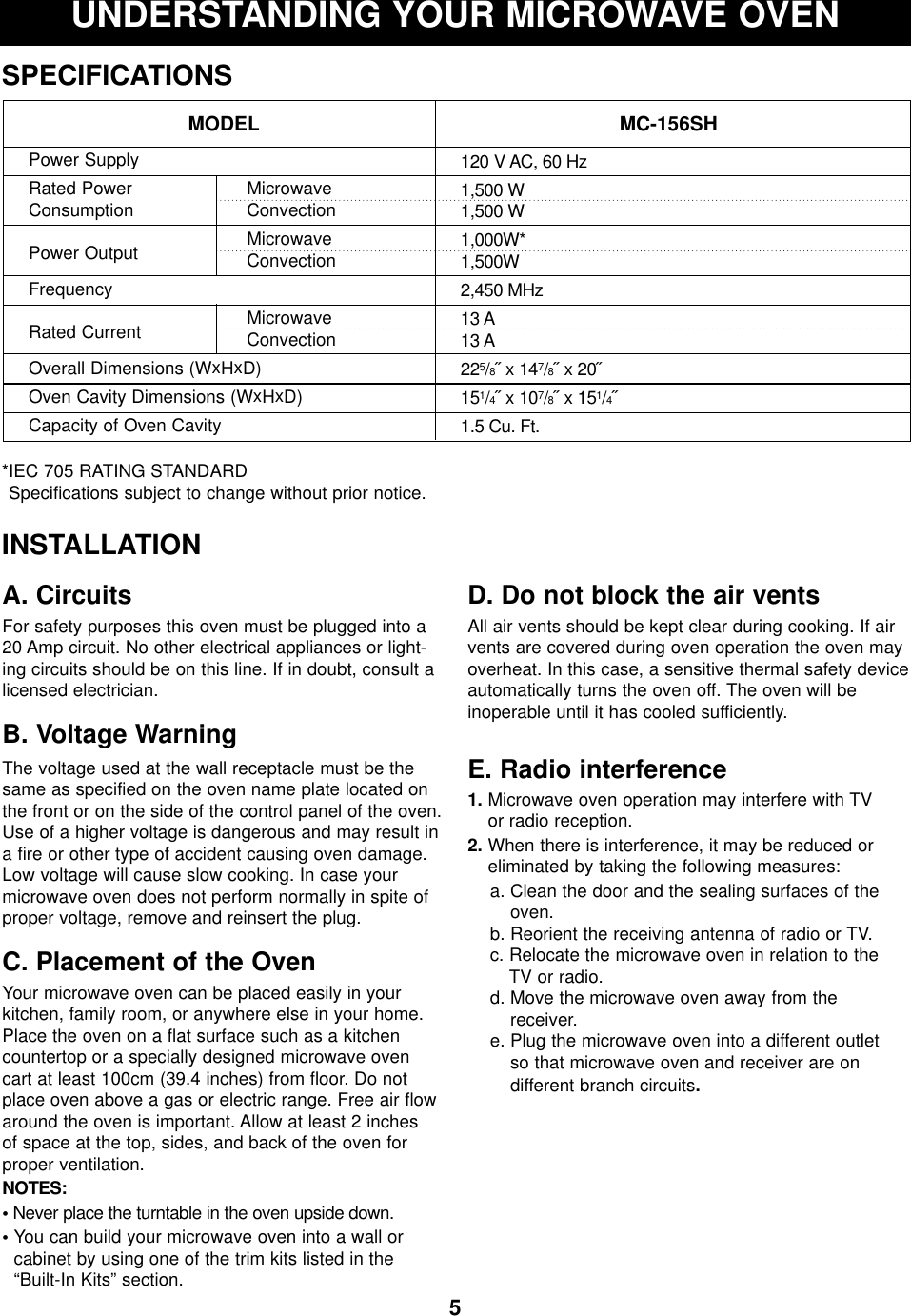 5UNDERSTANDING YOUR MICROWAVE OVENSPECIFICATIONS*IEC 705 RATING STANDARD Specifications subject to change without prior notice.MODEL MC-156SHPower SupplyRated Power  MicrowaveConsumption ConvectionPower Output MicrowaveConvectionFrequencyRated Current MicrowaveConvectionOverall Dimensions (WxHxD)Oven Cavity Dimensions (WxHxD)Capacity of Oven Cavity120 V AC, 60 Hz1,500 W1,500 W1,000W*1,500W2,450 MHz13 A13 A225/8˝ x 147/8˝ x 20˝151/4˝ x 107/8˝ x 151/4˝1.5 Cu. Ft.INSTALLATIONA. CircuitsFor safety purposes this oven must be plugged into a20 Amp circuit. No other electrical appliances or light-ing circuits should be on this line. If in doubt, consult alicensed electrician.B. Voltage Warning The voltage used at the wall receptacle must be thesame as specified on the oven name plate located onthe front or on the side of the control panel of the oven.Use of a higher voltage is dangerous and may result ina fire or other type of accident causing oven damage.Low voltage will cause slow cooking. In case yourmicrowave oven does not perform normally in spite ofproper voltage, remove and reinsert the plug.C. Placement of the OvenYour microwave oven can be placed easily in yourkitchen, family room, or anywhere else in your home.Place the oven on a flat surface such as a kitchencountertop or a specially designed microwave ovencart at least 100cm (39.4 inches) from floor. Do notplace oven above a gas or electric range. Free air flowaround the oven is important. Allow at least 2 inches of space at the top, sides, and back of the oven forproper ventilation. NOTES:•Never place the turntable in the oven upside down.• You can build your microwave oven into a wall or cabinet by using one of the trim kits listed in the“Built-In Kits” section.D. Do not block the air ventsAll air vents should be kept clear during cooking. If airvents are covered during oven operation the oven mayoverheat. In this case, a sensitive thermal safety deviceautomatically turns the oven off. The oven will be inoperable until it has cooled sufficiently.E. Radio interference1. Microwave oven operation may interfere with TV or radio reception.2. When there is interference, it may be reduced oreliminated by taking the following measures:a. Clean the door and the sealing surfaces of theoven.b. Reorient the receiving antenna of radio or TV.c. Relocate the microwave oven in relation to the TV or radio.d. Move the microwave oven away from the receiver.e. Plug the microwave oven into a different outlet so that microwave oven and receiver are on different branch circuits.
