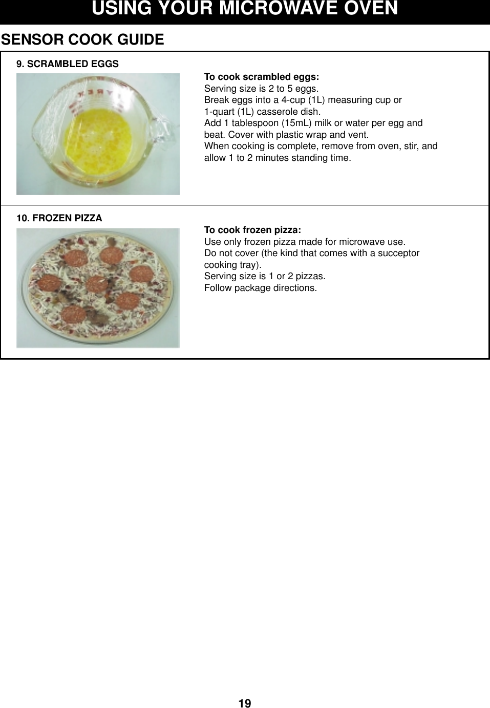 19USING YOUR MICROWAVE OVENSENSOR COOK GUIDE9. SCRAMBLED EGGS10. FROZEN PIZZATo cook scrambled eggs:Serving size is 2 to 5 eggs.Break eggs into a 4-cup (1L) measuring cup or 1-quart (1L) casserole dish. Add 1 tablespoon (15mL) milk or water per egg andbeat. Cover with plastic wrap and vent. When cooking is complete, remove from oven, stir, andallow 1 to 2 minutes standing time.To cook frozen pizza:Use only frozen pizza made for microwave use.Do not cover (the kind that comes with a succeptorcooking tray).Serving size is 1 or 2 pizzas.Follow package directions. 