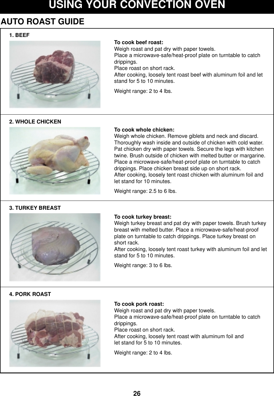 26USING YOUR CONVECTION OVENAUTO ROAST GUIDE1. BEEF2. WHOLE CHICKEN3. TURKEY BREAST4. PORK ROASTTo cook beef roast:Weigh roast and pat dry with paper towels. Place a microwave-safe/heat-proof plate on turntable to catchdrippings.Place roast on short rack.After cooking, loosely tent roast beef with aluminum foil and letstand for 5 to 10 minutes. Weight range: 2 to 4 lbs.To cook whole chicken:Weigh whole chicken. Remove giblets and neck and discard.Thoroughly wash inside and outside of chicken with cold water.Pat chicken dry with paper towels. Secure the legs with kitchentwine. Brush outside of chicken with melted butter or margarine.Place a microwave-safe/heat-proof plate on turntable to catchdrippings. Place chicken breast side up on short rack. After cooking, loosely tent roast chicken with aluminum foil andlet stand for 10 minutes. Weight range: 2.5 to 6 lbs.To cook turkey breast: Weigh turkey breast and pat dry with paper towels. Brush turkeybreast with melted butter. Place a microwave-safe/heat-proofplate on turntable to catch drippings. Place turkey breast onshort rack.After cooking, loosely tent roast turkey with aluminum foil and letstand for 5 to 10 minutes.Weight range: 3 to 6 lbs.To cook pork roast: Weigh roast and pat dry with paper towels.Place a microwave-safe/heat-proof plate on turntable to catchdrippings.Place roast on short rack. After cooking, loosely tent roast with aluminum foil andlet stand for 5 to 10 minutes.Weight range: 2 to 4 lbs.