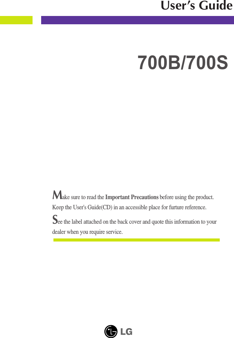 Make sure to read the Important Precautions before using the product. Keep the User&apos;s Guide(CD) in an accessible place for furture reference.See the label attached on the back cover and quote this information to yourdealer when you require service.700B/700SUser’s Guide