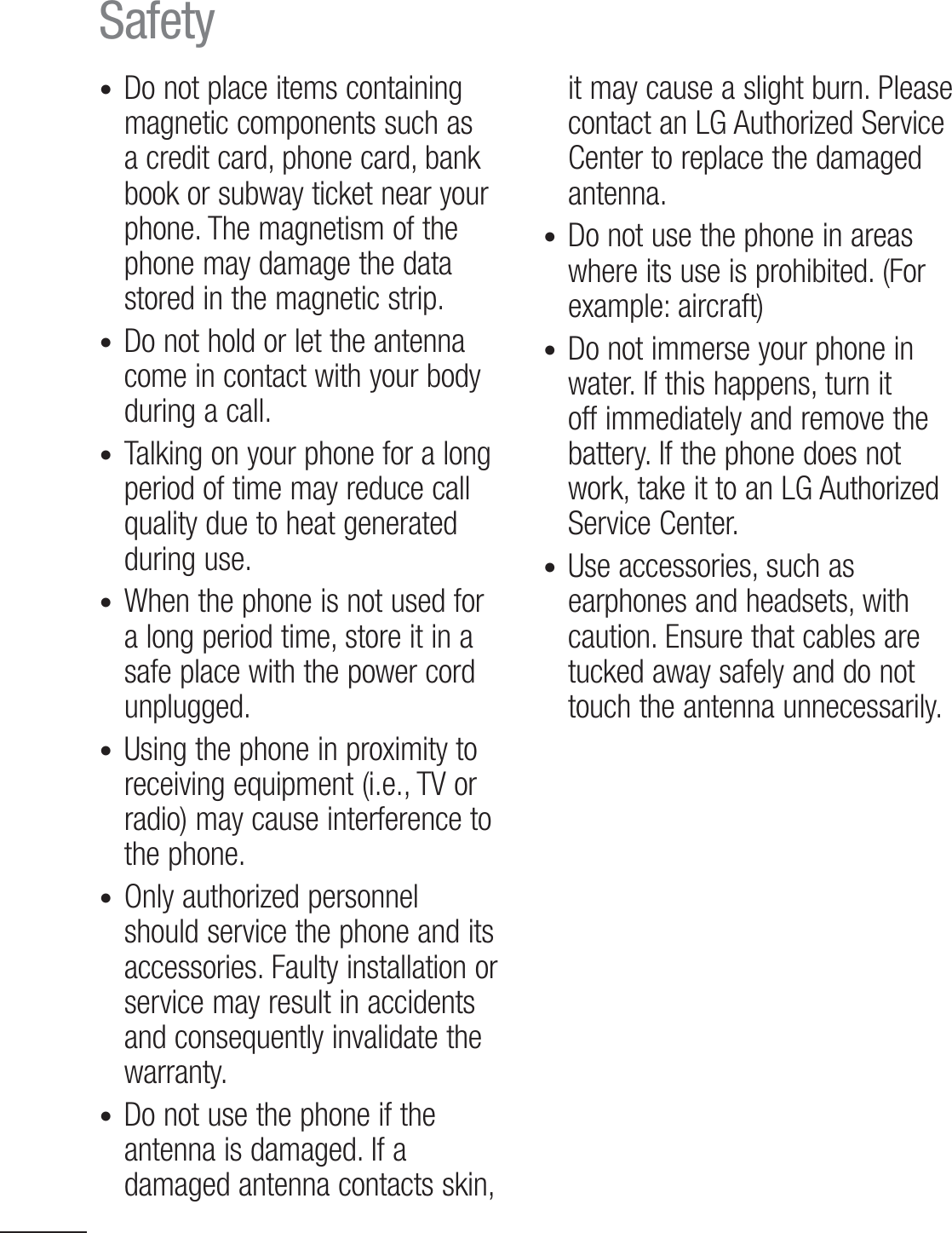10Safetyt Do not place items containing magnetic components such as a credit card, phone card, bank book or subway ticket near your phone. The magnetism of the phone may damage the data stored in the magnetic strip.t  Do not hold or let the antenna come in contact with your body during a call.t Talking on your phone for a long period of time may reduce call quality due to heat generated during use.t When the phone is not used for a long period time, store it in a safe place with the power cord unplugged.t Using the phone in proximity to receiving equipment (i.e., TV or radio) may cause interference to the phone.t Only authorized personnel should service the phone and its accessories. Faulty installation or service may result in accidents and consequently invalidate the warranty.t Do not use the phone if the antenna is damaged. If a damaged antenna contacts skin, it may cause a slight burn. Please contact an LG Authorized Service Center to replace the damaged antenna.t Do not use the phone in areas where its use is prohibited. (For example: aircraft)t Do not immerse your phone in water. If this happens, turn it off immediately and remove the battery. If the phone does not work, take it to an LG Authorized Service Center.t  Use accessories, such as earphones and headsets, with caution. Ensure that cables are tucked away safely and do not touch the antenna unnecessarily.