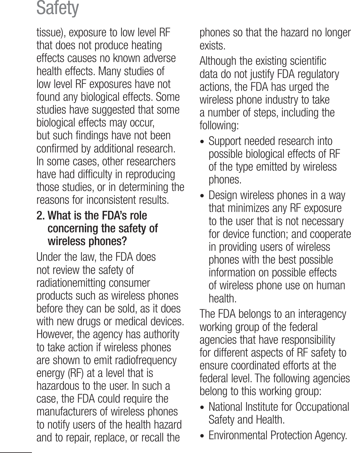 12Safetytissue), exposure to low level RF that does not produce heating effects causes no known adverse health effects. Many studies of low level RF exposures have not found any biological effects. Some studies have suggested that some biological effects may occur, but such findings have not been confirmed by additional research. In some cases, other researchers have had difficulty in reproducing those studies, or in determining the reasons for inconsistent results.2.  What is the FDA’s role concerning the safety of wireless phones?Under the law, the FDA does not review the safety of radiationemitting consumer products such as wireless phones before they can be sold, as it does with new drugs or medical devices. )PXFWFSUIFBHFODZIBTBVUIPSJUZto take action if wireless phones are shown to emit radiofrequency energy (RF) at a level that is hazardous to the user. In such a case, the FDA could require the manufacturers of wireless phones to notify users of the health hazard and to repair, replace, or recall the phones so that the hazard no longer exists.Although the existing scientific data do not justify FDA regulatory actions, the FDA has urged the wireless phone industry to take a number of steps, including the following:t Support needed research into possible biological effects of RF of the type emitted by wireless phones.t Design wireless phones in a way that minimizes any RF exposure to the user that is not necessary for device function; and cooperate in providing users of wireless phones with the best possible information on possible effects of wireless phone use on human health. The FDA belongs to an interagency working group of the federal agencies that have responsibility for different aspects of RF safety to ensure coordinated efforts at the federal level. The following agencies belong to this working group:t  National Institute for Occupational 4BGFUZBOE)FBMUIt  Environmental  Protection  Agency.