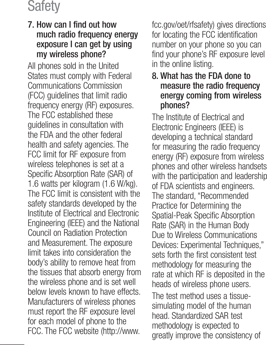 16Safety7.  How can I find out how much radio frequency energy exposure I can get by using my wireless phone?All phones sold in the United States must comply with Federal Communications Commission (FCC) guidelines that limit radio frequency energy (RF) exposures. The FCC established these guidelines in consultation with the FDA and the other federal health and safety agencies. The FCC limit for RF exposure from wireless telephones is set at a Specific Absorption Rate (SAR) of 1.6 watts per kilogram (1.6 W/kg). The FCC limit is consistent with the safety standards developed by the Institute of Electrical and Electronic Engineering (IEEE) and the National Council on Radiation Protection and Measurement. The exposure limit takes into consideration the body’s ability to remove heat from the tissues that absorb energy from the wireless phone and is set well below levels known to have effects. Manufacturers of wireless phones must report the RF exposure level for each model of phone to the FCC. The FCC website (http://www.fcc.gov/oet/rfsafety) gives directions for locating the FCC identification number on your phone so you can find your phone’s RF exposure level in the online listing.8.  What has the FDA done to measure the radio frequency energy coming from wireless phones?The Institute of Electrical and Electronic Engineers (IEEE) is developing a technical standard for measuring the radio frequency energy (RF) exposure from wireless phones and other wireless handsets with the participation and leadership of FDA scientists and engineers. The standard, “Recommended Practice for Determining the Spatial-Peak Specific Absorption 3BUF4&quot;3JOUIF)VNBO#PEZDue to Wireless Communications Devices: Experimental Techniques,” sets forth the first consistent test methodology for measuring the rate at which RF is deposited in the heads of wireless phone users.The test method uses a tissue-simulating model of the human head. Standardized SAR test methodology is expected to greatly improve the consistency of 