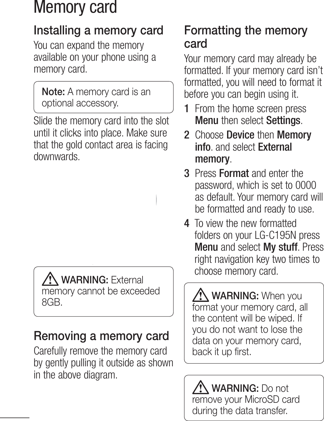 26Memory cardInstalling a memory cardYou can expand the memory available on your phone using a memory card. Note: A memory card is an optional accessory.Slide the memory card into the slot until it clicks into place. Make sure that the gold contact area is facing downwards.   WARNING: External memory cannot be exceeded 8GB.Removing a memory cardCarefully remove the memory card by gently pulling it outside as shown  in the above diagram.Formatting the memory cardYour memory card may already be formatted. If your memory card isn’t formatted, you will need to format it before you can begin using it.1   From the home screen press Menu then select Settings.2   Choose Device then Memory info. and select External memory. 3   Press Format and enter the password, which is set to 0000 as default. Your memory card will be formatted and ready to use.4    To view the new formatted folders on your LG-C195N press Menu and select My stuff. Press right navigation key two times to  choose memory card.  WARNING: When you format your memory card, all the content will be wiped. If you do not want to lose the data on your memory card, back it up ﬁrst.  WARNING: Do not remove your MicroSD card during the data transfer. 
