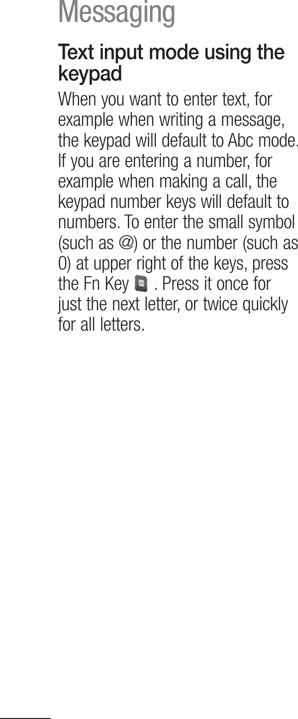 32Text input mode using the keypadWhen you want to enter text, for example when writing a message, the keypad will default to Abc mode. If you are entering a number, for example when making a call, the keypad number keys will default to numbers. To enter the small symbol (such as @) or the number (such as 0) at upper right of the keys, press the Fn Key   . Press it once for just the next letter, or twice quickly for all letters.Messaging
