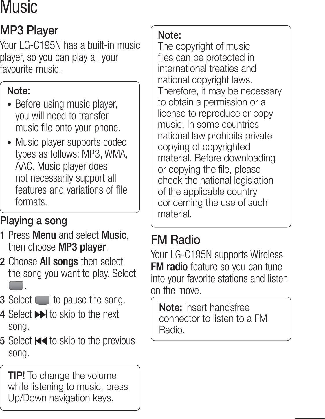 33MusicMP3 PlayerYour LG-C195N has a built-in music player, so you can play all your favourite music.Note: t Before using music player, you will need to transfer music file onto your phone.t Music player supports codec types as follows: MP3, WMA, AAC. Music player does not necessarily support all features and variations of file formats.Playing a song1  Press Menu and select Music, then choose MP3 player.2  Choose All songs then select the song you want to play. Select .3  Select   to pause the song.4  Select   to skip to the next song.5  Select  to skip to the previous song.TIP! To change the volume while listening to music, press Up/Down navigation keys.Note: The copyright of music ﬁles can be protected in international treaties and national copyright laws. Therefore, it may be necessary to obtain a permission or a license to reproduce or copy music. In some countries national law prohibits private copying of copyrighted material. Before downloading or copying the ﬁle, please check the national legislation of the applicable country concerning the use of such material.FM RadioYour LG-C195N supports Wireless FM radio feature so you can tune into your favorite stations and listen on the move.Note: Insert handsfree connector to listen to a FM Radio.