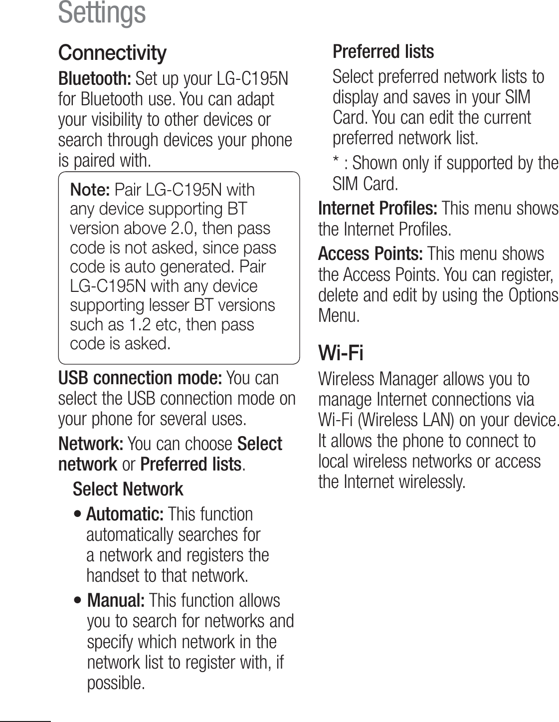 38ConnectivityBluetooth: Set up your LG-C195N for Bluetooth use. You can adapt your visibility to other devices or search through devices your phone is paired with.Note: Pair LG-C195N with any device supporting BT version above 2.0, then pass code is not asked, since pass code is auto generated. Pair LG-C195N with any device supporting lesser BT versions such as 1.2 etc, then pass code is asked.USB connection mode: You can select the USB connection mode on your phone for several uses.Network: You can choose Select network or Preferred lists.Select Networkt&quot;VUPNBUJDThis function automatically searches for a network and registers the handset to that network.t.BOVBMThis function allows you to search for networks and specify which network in the network list to register with, if possible.Preferred lists Select preferred network lists to display and saves in your SIM Card. You can edit the current preferred network list.4IPXOPOMZJGTVQQPSUFECZUIFSIM Card. Internet Profiles: This menu shows the Internet Profiles. Access  Points: This menu shows the Access Points. You can register, delete and edit by using the Options Menu.Wi-FiWireless Manager allows you to manage Internet connections via Wi-Fi (Wireless LAN) on your device. It allows the phone to connect to local wireless networks or access the Internet wirelessly.Settings