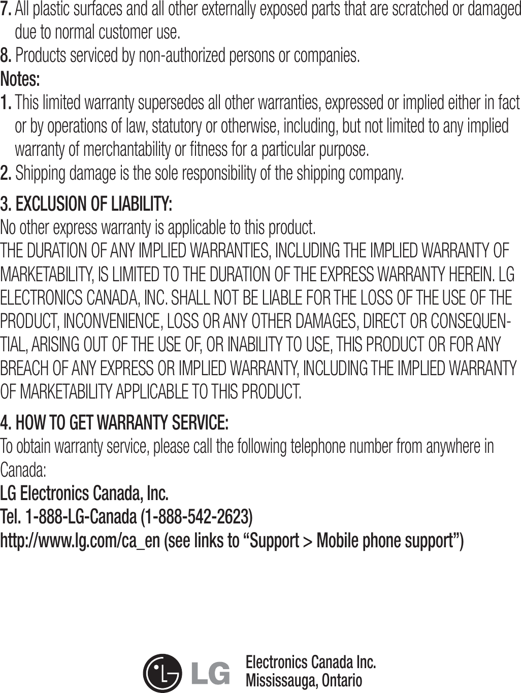 7.  All plastic surfaces and all other externally exposed parts that are scratched or damaged due to normal customer use.8. Products serviced by non-authorized persons or companies.Notes:1.  This limited warranty supersedes all other warranties, expressed or implied either in fact or by operations of law, statutory or otherwise, including, but not limited to any implied warranty of merchantability or ﬁtness for a particular purpose.2.  Shipping damage is the sole responsibility of the shipping company.3. EXCLUSION OF LIABILITY:No other express warranty is applicable to this product.5)&amp;%63&quot;5*0/0&apos;&quot;/:*.1-*&amp;%8&quot;33&quot;/5*&amp;4*/$-6%*/(5)&amp;*.1-*&amp;%8&quot;33&quot;/5:0&apos;.&quot;3,&amp;5&quot;#*-*5:*4-*.*5&amp;%505)&amp;%63&quot;5*0/0&apos;5)&amp;&amp;913&amp;448&quot;33&quot;/5:)&amp;3&amp;*/-(&amp;-&amp;$530/*$4$&quot;/&quot;%&quot;*/$4)&quot;--/05#&amp;-*&quot;#-&amp;&apos;035)&amp;-0440&apos;5)&amp;64&amp;0&apos;5)&amp;130%6$5*/$0/7&amp;/*&amp;/$&amp;-04403&quot;/:05)&amp;3%&quot;.&quot;(&amp;4%*3&amp;$503$0/4&amp;26&amp;/-5*&quot;-&quot;3*4*/(0650&apos;5)&amp;64&amp;0&apos;03*/&quot;#*-*5:5064&amp;5)*4130%6$503&apos;03&quot;/:#3&amp;&quot;$)0&apos;&quot;/:&amp;913&amp;4403*.1-*&amp;%8&quot;33&quot;/5:*/$-6%*/(5)&amp;*.1-*&amp;%8&quot;33&quot;/5:0&apos;.&quot;3,&amp;5&quot;#*-*5:&quot;11-*$&quot;#-&amp;505)*4130%6$54. HOW TO GET WARRANTY SERVICE:To obtain warranty service, please call the following telephone number from anywhere in Canada:LG Electronics Canada, Inc.Tel. 1-888-LG-Canada (1-888-542-2623) http://www.lg.com/ca_en (see links to “Support &gt; Mobile phone support”)Electronics Canada Inc.Mississauga, Ontario