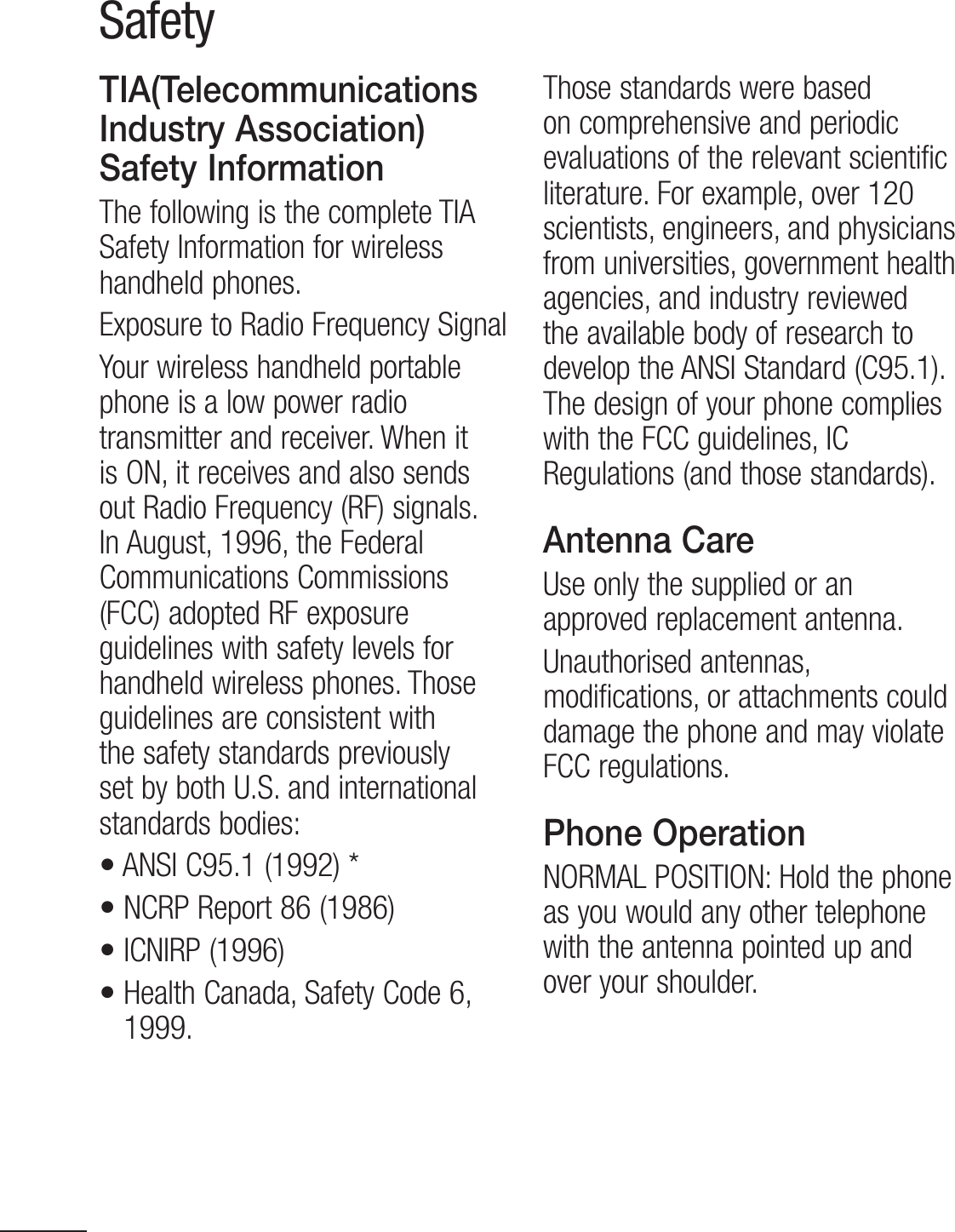 4SafetyTIA(Telecommunications Industry Association) Safety InformationThe following is the complete TIA Safety Information for wireless handheld phones.Exposure to Radio Frequency SignalYour wireless handheld portable phone is a low power radio transmitter and receiver. When it is ON, it receives and also sends out Radio Frequency (RF) signals. In August, 1996, the Federal Communications Commissions (FCC) adopted RF exposure guidelines with safety levels for handheld wireless phones. Those guidelines are consistent with the safety standards previously set by both U.S. and international standards bodies:t&quot;/4*$t/$313FQPSUt*$/*31t)FBMUI$BOBEB4BGFUZ$PEF1999.Those standards were based on comprehensive and periodic evaluations of the relevant scientific literature. For example, over 120 scientists, engineers, and physicians from universities, government health agencies, and industry reviewed the available body of research to develop the ANSI Standard (C95.1). The design of your phone complies with the FCC guidelines, IC Regulations (and those standards).Antenna CareUse only the supplied or an approved replacement antenna.Unauthorised antennas, modifications, or attachments could damage the phone and may violate FCC regulations.Phone Operation/03.&quot;-104*5*0/)PMEUIFQIPOFas you would any other telephone with the antenna pointed up and over your shoulder.