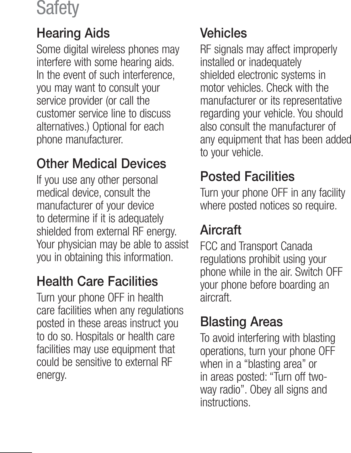 6Hearing AidsSome digital wireless phones may interfere with some hearing aids. In the event of such interference, you may want to consult your service provider (or call the customer service line to discuss alternatives.) Optional for each phone manufacturer.Other Medical DevicesIf you use any other personal medical device, consult the manufacturer of your device to determine if it is adequately shielded from external RF energy. Your physician may be able to assist you in obtaining this information.Health Care FacilitiesTurn your phone OFF in health care facilities when any regulations posted in these areas instruct you UPEPTP)PTQJUBMTPSIFBMUIDBSFfacilities may use equipment that could be sensitive to external RF energy. VehiclesRF signals may affect improperly installed or inadequately shielded electronic systems in motor vehicles. Check with the manufacturer or its representative regarding your vehicle. You should also consult the manufacturer of any equipment that has been added to your vehicle.Posted FacilitiesTurn your phone OFF in any facility where posted notices so require.AircraftFCC and Transport Canada regulations prohibit using your phone while in the air. Switch OFF your phone before boarding an aircraft.Blasting AreasTo avoid interfering with blasting operations, turn your phone OFF when in a “blasting area” or in areas posted: “Turn off two-way radio”. Obey all signs and instructions.Safety