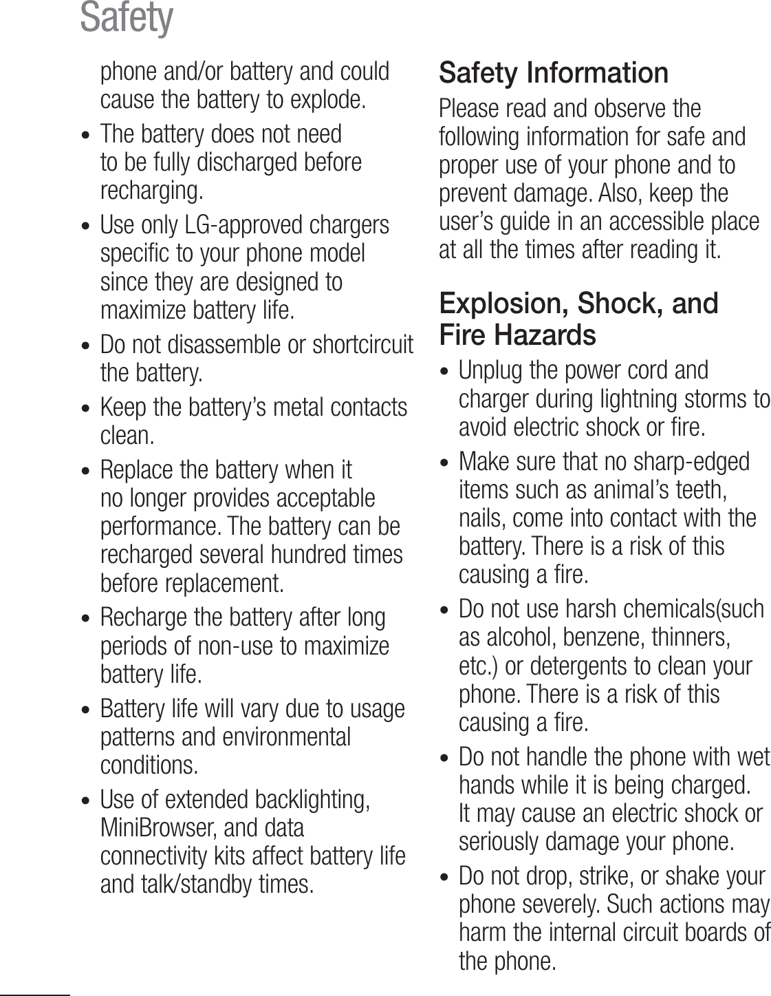 8Safetyphone and/or battery and could cause the battery to explode.t  The battery does not need to be fully discharged before recharging.t Use only LG-approved chargers specific to your phone model since they are designed to maximize battery life.t Do not disassemble or shortcircuit the battery.t Keep the battery’s metal contacts clean.t Replace the battery when it no longer provides acceptable performance. The battery can be recharged several hundred times before replacement.t Recharge the battery after long periods of non-use to maximize battery life.t Battery life will vary due to usage patterns and environmental conditions.t Use of extended backlighting, MiniBrowser, and data connectivity kits affect battery life and talk/standby times.Safety InformationPlease read and observe the following information for safe and proper use of your phone and to prevent damage. Also, keep the user’s guide in an accessible place at all the times after reading it.Explosion, Shock, and Fire Hazardst Unplug the power cord and charger during lightning storms to avoid electric shock or fire.t Make sure that no sharp-edged items such as animal’s teeth, nails, come into contact with the battery. There is a risk of this causing a fire.t  Do not use harsh chemicals(such as alcohol, benzene, thinners, etc.) or detergents to clean your phone. There is a risk of this causing a fire.t Do not handle the phone with wet hands while it is being charged. It may cause an electric shock or seriously damage your phone.t Do not drop, strike, or shake your phone severely. Such actions may harm the internal circuit boards of the phone.